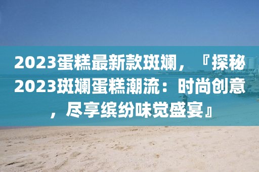 2023蛋糕最新款斑斕，『探秘2023斑斕蛋糕潮流：時(shí)尚創(chuàng)意，盡享繽紛味覺(jué)盛宴』
