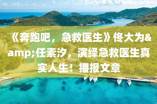 《奔跑吧，急救醫(yī)生》佟大為&任素汐，演繹急救醫(yī)生真實人生！播報文章