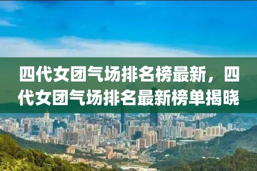 四代女團氣場排名榜最新，四代女團氣場排名最新榜單揭曉