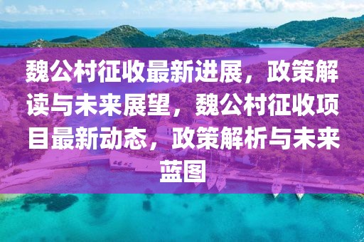 魏公村征收最新進(jìn)展，政策解讀與未來(lái)展望，魏公村征收項(xiàng)目最新動(dòng)態(tài)，政策解析與未來(lái)藍(lán)圖