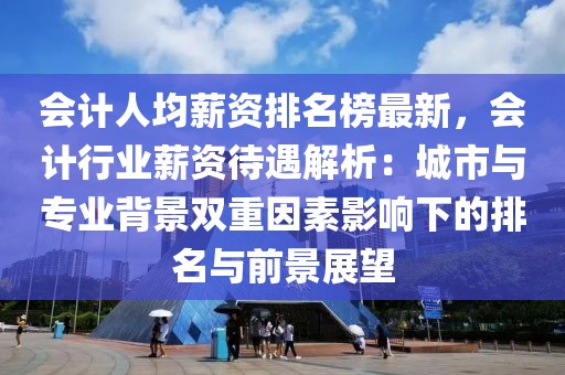 會(huì)計(jì)人均薪資排名榜最新，會(huì)計(jì)行業(yè)薪資待遇解析：城市與專業(yè)背景雙重因素影響下的排名與前景展望