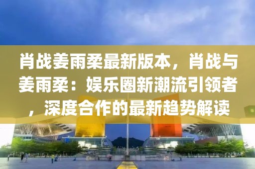 肖戰(zhàn)姜雨柔最新版本，肖戰(zhàn)與姜雨柔：娛樂圈新潮流引領(lǐng)者，深度合作的最新趨勢解讀