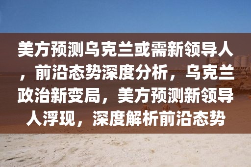美方預測烏克蘭或需新領導人，前沿態(tài)勢深度分析，烏克蘭政治新變局，美方預測新領導人浮現，深度解析前沿態(tài)勢