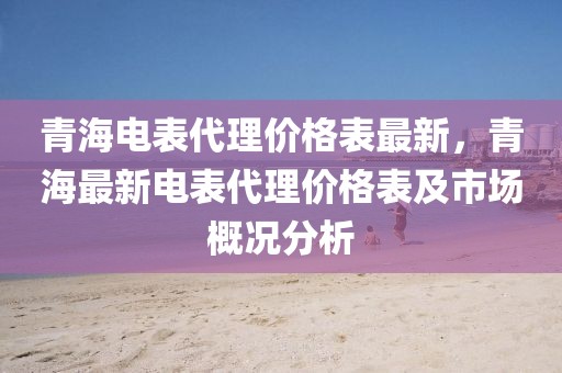 青海電表代理價格表最新，青海最新電表代理價格表及市場概況分析