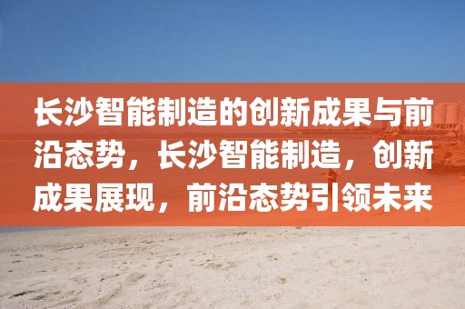長(zhǎng)沙智能制造的創(chuàng)新成果與前沿態(tài)勢(shì)，長(zhǎng)沙智能制造，創(chuàng)新成果展現(xiàn)，前沿態(tài)勢(shì)引領(lǐng)未來