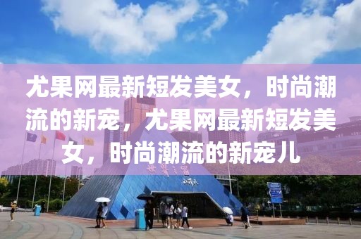 尤果網(wǎng)最新短發(fā)美女，時(shí)尚潮流的新寵，尤果網(wǎng)最新短發(fā)美女，時(shí)尚潮流的新寵兒