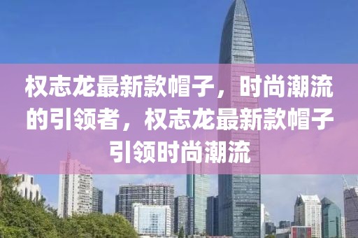 權(quán)志龍最新款帽子，時尚潮流的引領(lǐng)者，權(quán)志龍最新款帽子引領(lǐng)時尚潮流