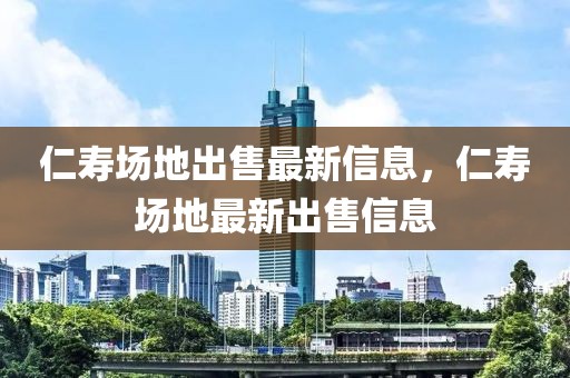 仁壽場地出售最新信息，仁壽場地最新出售信息