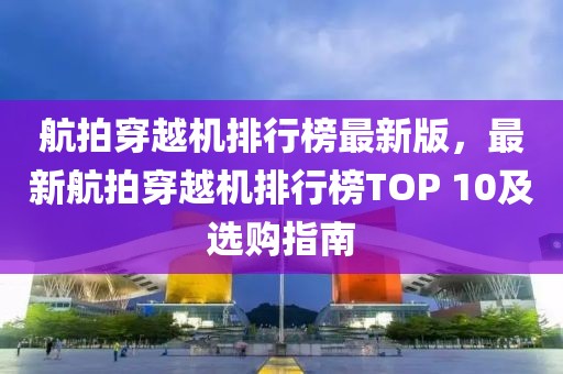 航拍穿越機(jī)排行榜最新版，最新航拍穿越機(jī)排行榜TOP 10及選購(gòu)指南