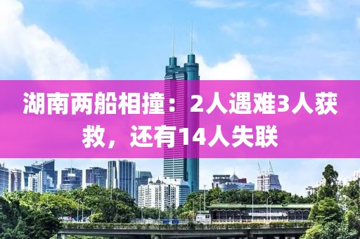湖南兩船相撞：2人遇難3人獲救，還有14人失聯(lián)