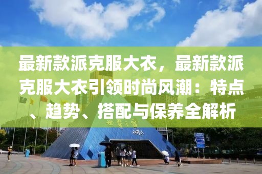 最新款派克服大衣，最新款派克服大衣引領(lǐng)時尚風(fēng)潮：特點、趨勢、搭配與保養(yǎng)全解析