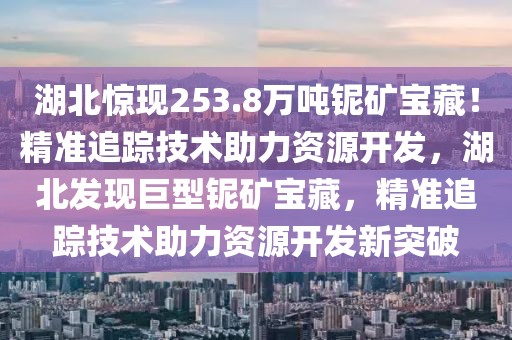 湖北驚現(xiàn)253.8萬噸鈮礦寶藏！精準(zhǔn)追蹤技術(shù)助力資源開發(fā)，湖北發(fā)現(xiàn)巨型鈮礦寶藏，精準(zhǔn)追蹤技術(shù)助力資源開發(fā)新突破