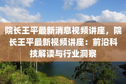 院長(zhǎng)王平最新消息視頻講座，院長(zhǎng)王平最新視頻講座：前沿科技解讀與行業(yè)洞察