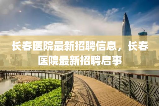 長春醫(yī)院最新招聘信息，長春醫(yī)院最新招聘啟事