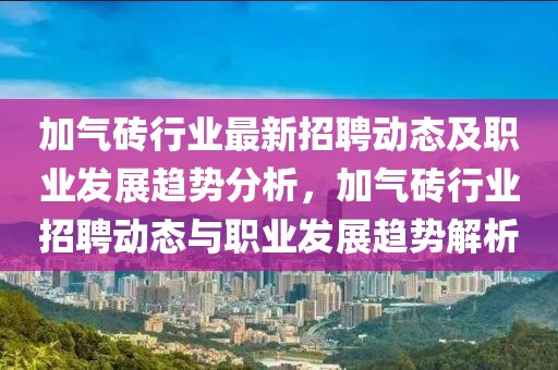 加氣磚行業(yè)最新招聘動態(tài)及職業(yè)發(fā)展趨勢分析，加氣磚行業(yè)招聘動態(tài)與職業(yè)發(fā)展趨勢解析
