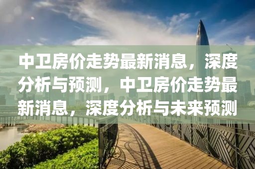 中衛(wèi)房價走勢最新消息，深度分析與預(yù)測，中衛(wèi)房價走勢最新消息，深度分析與未來預(yù)測