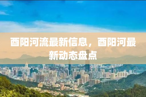 酉陽(yáng)河流最新信息，酉陽(yáng)河最新動(dòng)態(tài)盤(pán)點(diǎn)