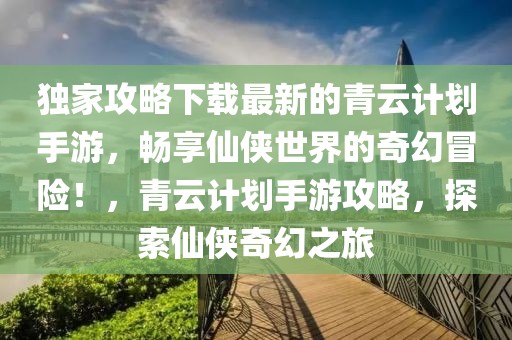 獨(dú)家攻略下載最新的青云計(jì)劃手游，暢享仙俠世界的奇幻冒險(xiǎn)！，青云計(jì)劃手游攻略，探索仙俠奇幻之旅