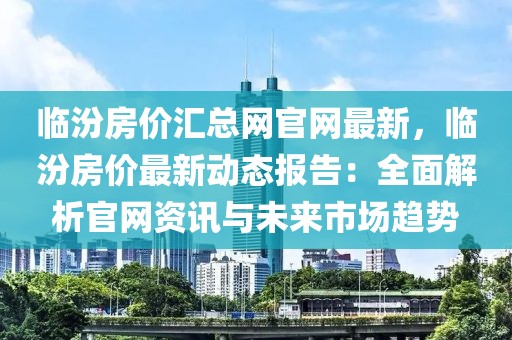 臨汾房?jī)r(jià)匯總網(wǎng)官網(wǎng)最新，臨汾房?jī)r(jià)最新動(dòng)態(tài)報(bào)告：全面解析官網(wǎng)資訊與未來(lái)市場(chǎng)趨勢(shì)