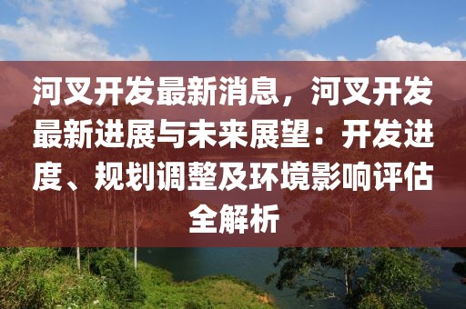 河叉開發(fā)最新消息，河叉開發(fā)最新進(jìn)展與未來展望：開發(fā)進(jìn)度、規(guī)劃調(diào)整及環(huán)境影響評估全解析