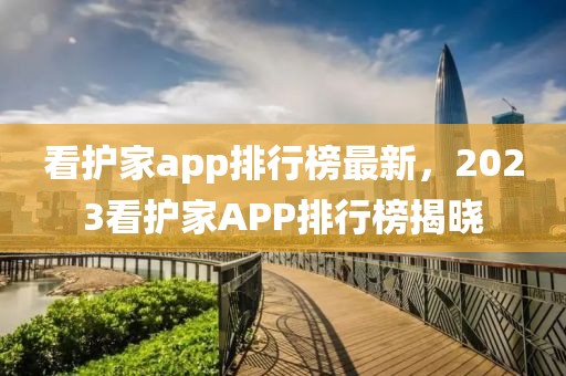 看護家app排行榜最新，2023看護家APP排行榜揭曉