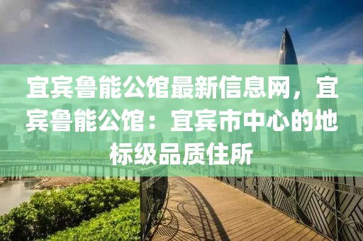 宜賓魯能公館最新信息網(wǎng)，宜賓魯能公館：宜賓市中心的地標(biāo)級品質(zhì)住所