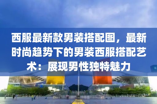 西服最新款男裝搭配圖，最新時尚趨勢下的男裝西服搭配藝術：展現(xiàn)男性獨特魅力