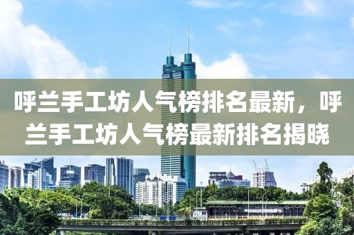 呼蘭手工坊人氣榜排名最新，呼蘭手工坊人氣榜最新排名揭曉