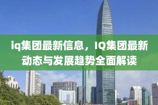 iq集團最新信息，IQ集團最新動態(tài)與發(fā)展趨勢全面解讀