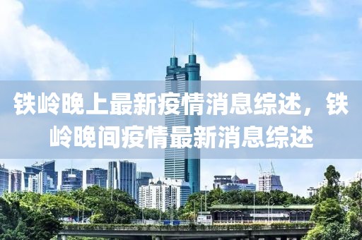 鐵嶺晚上最新疫情消息綜述，鐵嶺晚間疫情最新消息綜述