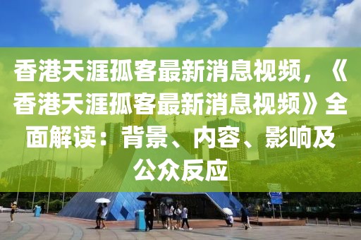 香港天涯孤客最新消息視頻，《香港天涯孤客最新消息視頻》全面解讀：背景、內(nèi)容、影響及公眾反應(yīng)