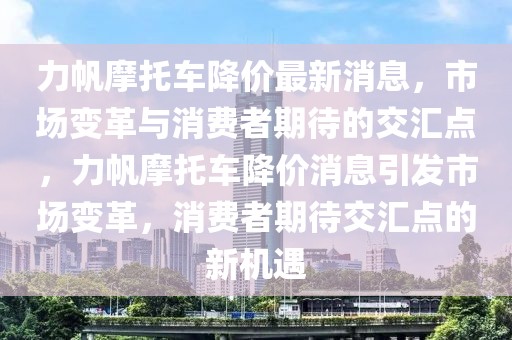 力帆摩托車降價最新消息，市場變革與消費者期待的交匯點，力帆摩托車降價消息引發(fā)市場變革，消費者期待交匯點的新機遇