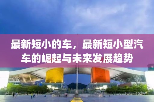 最新短小的車，最新短小型汽車的崛起與未來發(fā)展趨勢
