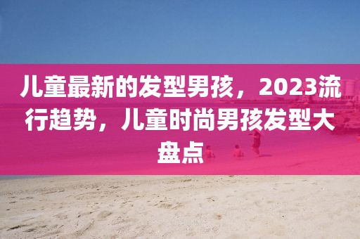 兒童最新的發(fā)型男孩，2023流行趨勢，兒童時尚男孩發(fā)型大盤點(diǎn)