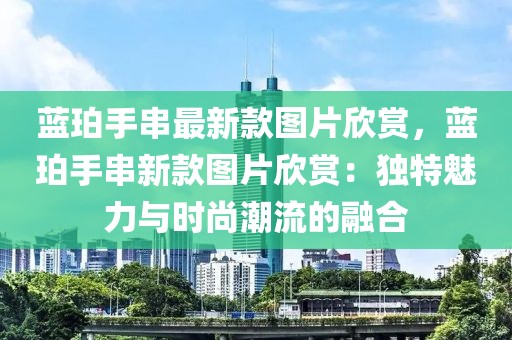 藍珀手串最新款圖片欣賞，藍珀手串新款圖片欣賞：獨特魅力與時尚潮流的融合