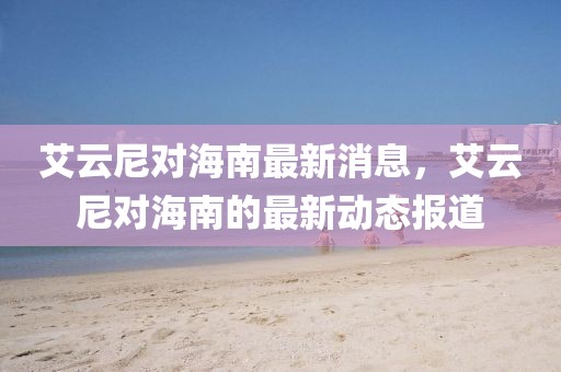 艾云尼對(duì)海南最新消息，艾云尼對(duì)海南的最新動(dòng)態(tài)報(bào)道