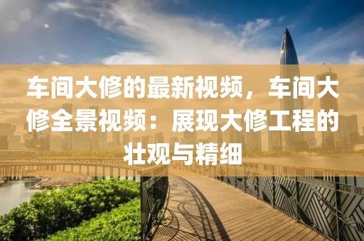 車間大修的最新視頻，車間大修全景視頻：展現(xiàn)大修工程的壯觀與精細(xì)