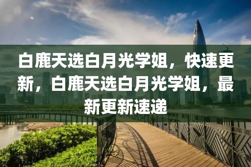 白鹿天選白月光學(xué)姐，快速更新，白鹿天選白月光學(xué)姐，最新更新速遞