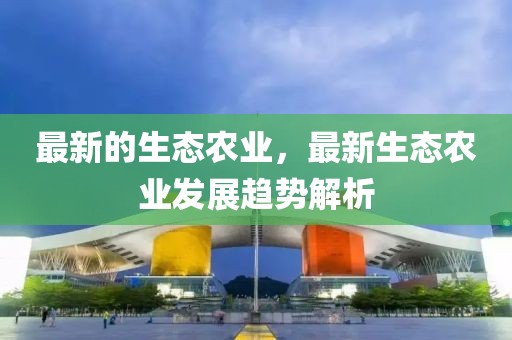 最新的生態(tài)農(nóng)業(yè)，最新生態(tài)農(nóng)業(yè)發(fā)展趨勢解析