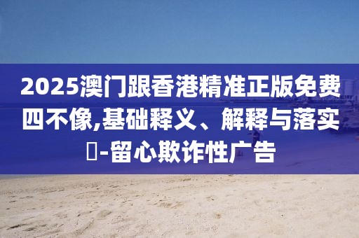 2025澳門跟香港精準(zhǔn)正版免費(fèi)四不像,基礎(chǔ)釋義、解釋與落實?-留心欺詐性廣告