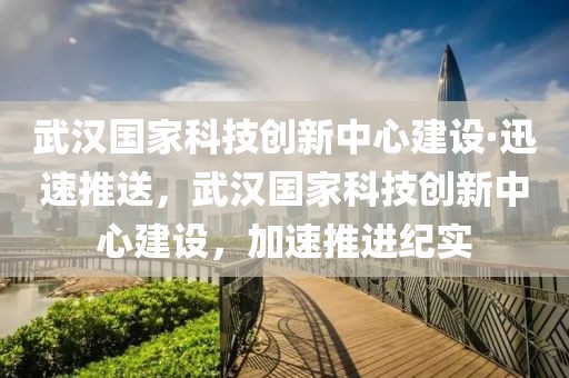 武漢國家科技創(chuàng)新中心建設(shè)·迅速推送，武漢國家科技創(chuàng)新中心建設(shè)，加速推進紀(jì)實