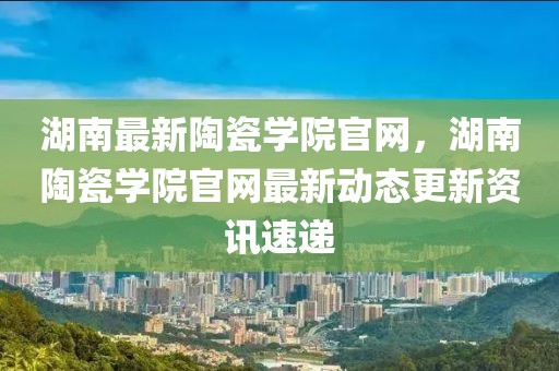 湖南最新陶瓷學院官網(wǎng)，湖南陶瓷學院官網(wǎng)最新動態(tài)更新資訊速遞