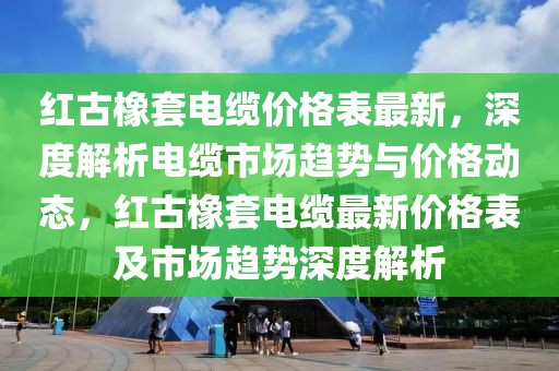紅古橡套電纜價(jià)格表最新，深度解析電纜市場(chǎng)趨勢(shì)與價(jià)格動(dòng)態(tài)，紅古橡套電纜最新價(jià)格表及市場(chǎng)趨勢(shì)深度解析