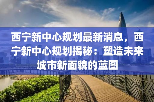 西寧新中心規(guī)劃最新消息，西寧新中心規(guī)劃揭秘：塑造未來(lái)城市新面貌的藍(lán)圖