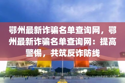 鄂州最新詐騙名單查詢網(wǎng)，鄂州最新詐騙名單查詢網(wǎng)：提高警惕，共筑反詐防線