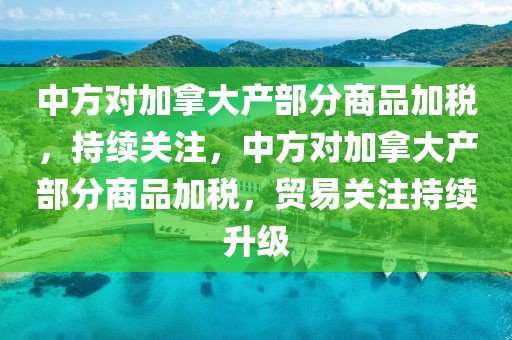 中方對(duì)加拿大產(chǎn)部分商品加稅，持續(xù)關(guān)注，中方對(duì)加拿大產(chǎn)部分商品加稅，貿(mào)易關(guān)注持續(xù)升級(jí)