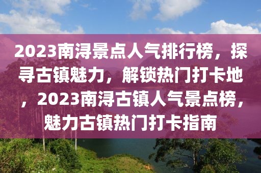 2023南潯景點人氣排行榜，探尋古鎮(zhèn)魅力，解鎖熱門打卡地，2023南潯古鎮(zhèn)人氣景點榜，魅力古鎮(zhèn)熱門打卡指南