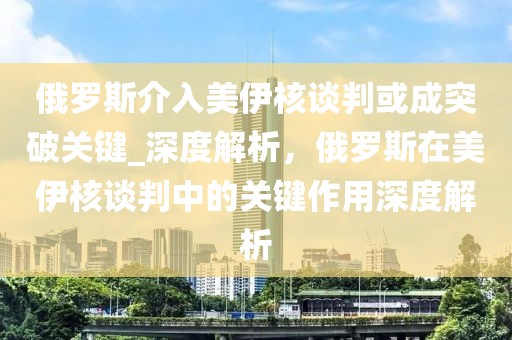 俄羅斯介入美伊核談判或成突破關(guān)鍵_深度解析，俄羅斯在美伊核談判中的關(guān)鍵作用深度解析