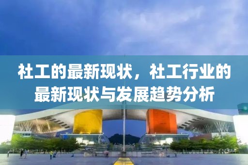 社工的最新現(xiàn)狀，社工行業(yè)的最新現(xiàn)狀與發(fā)展趨勢分析