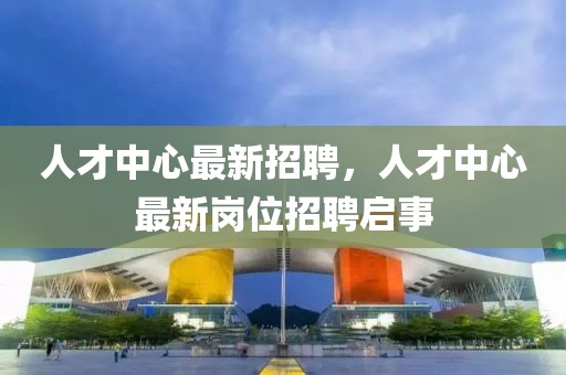 人才中心最新招聘，人才中心最新崗位招聘啟事